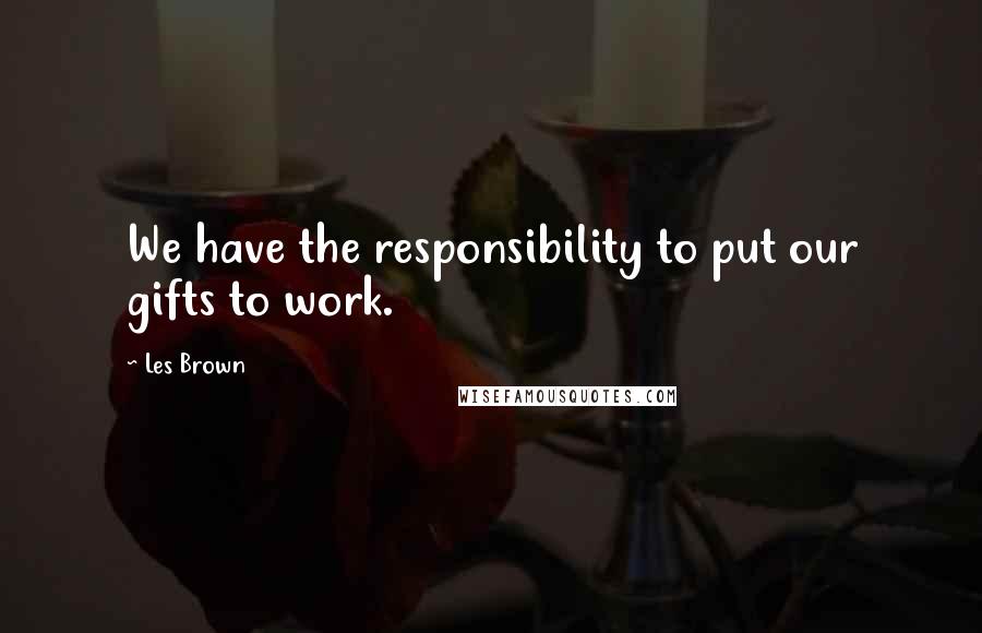 Les Brown Quotes: We have the responsibility to put our gifts to work.