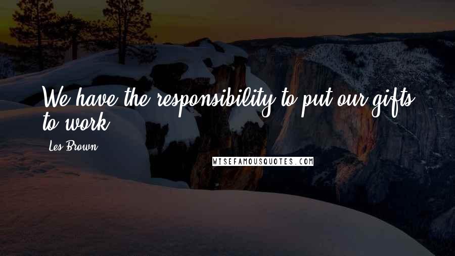 Les Brown Quotes: We have the responsibility to put our gifts to work.