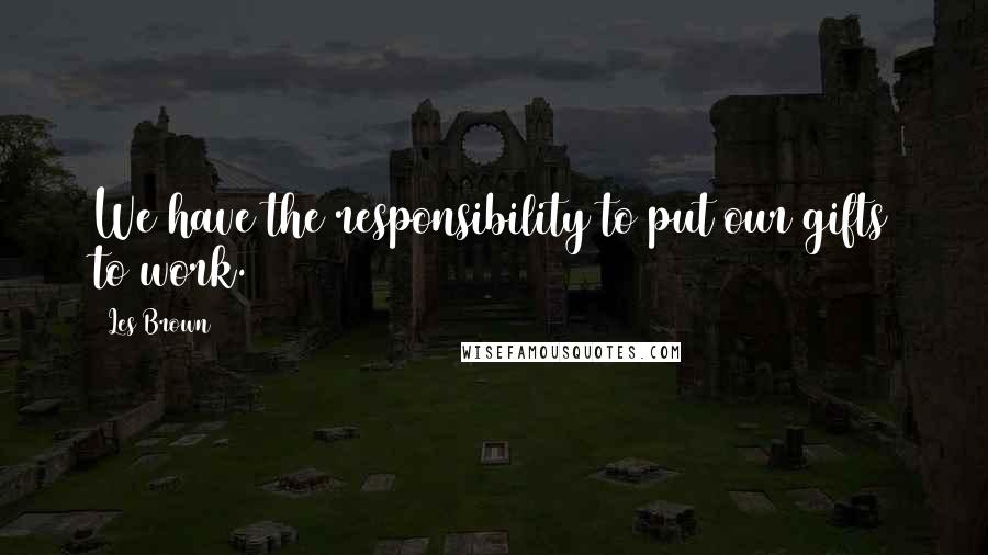 Les Brown Quotes: We have the responsibility to put our gifts to work.