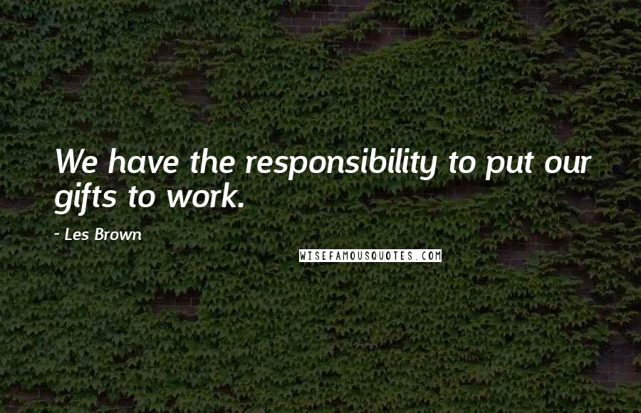 Les Brown Quotes: We have the responsibility to put our gifts to work.