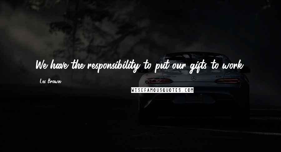 Les Brown Quotes: We have the responsibility to put our gifts to work.