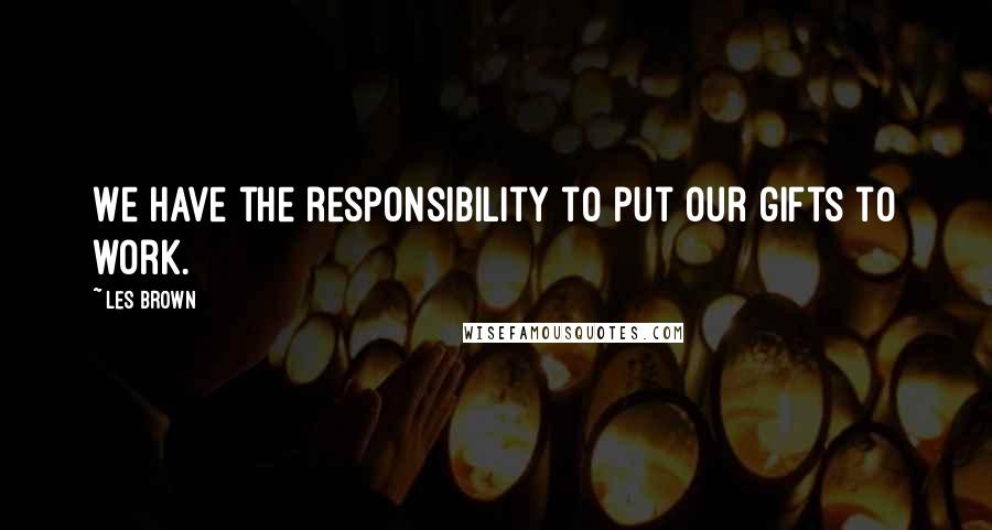 Les Brown Quotes: We have the responsibility to put our gifts to work.
