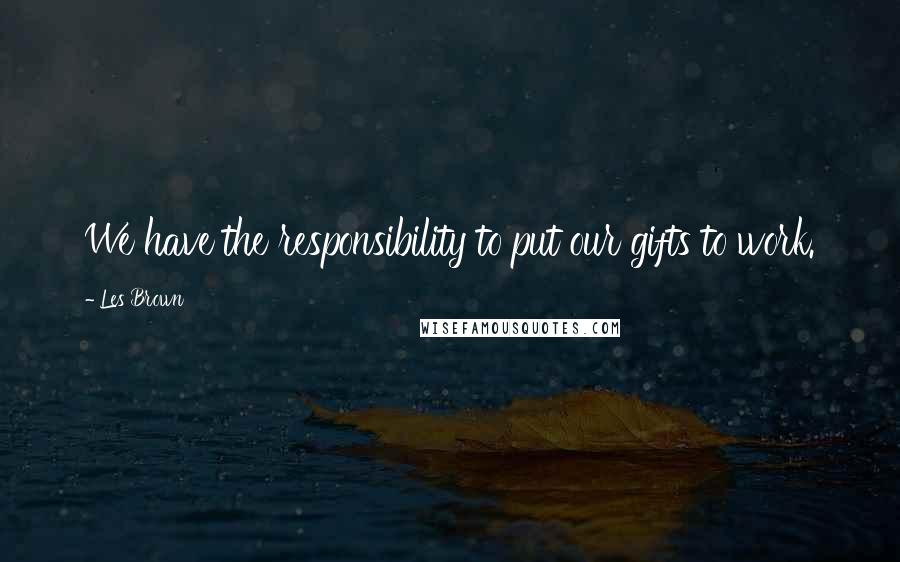 Les Brown Quotes: We have the responsibility to put our gifts to work.