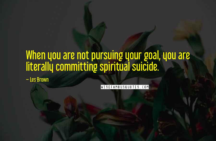 Les Brown Quotes: When you are not pursuing your goal, you are literally committing spiritual suicide.