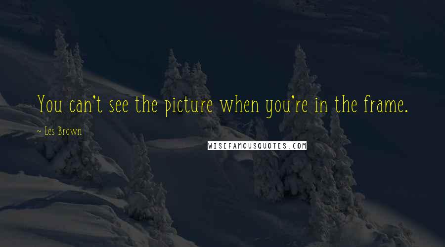 Les Brown Quotes: You can't see the picture when you're in the frame.