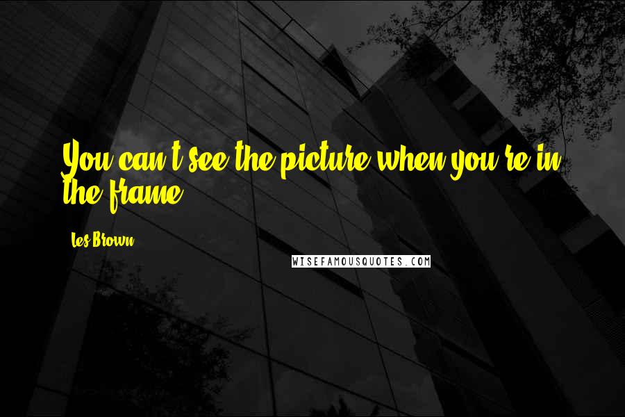 Les Brown Quotes: You can't see the picture when you're in the frame.