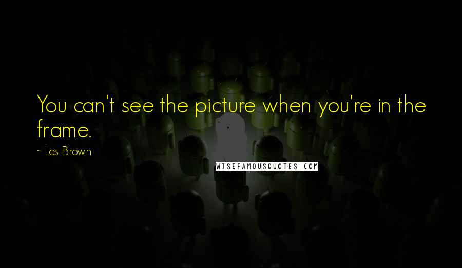 Les Brown Quotes: You can't see the picture when you're in the frame.