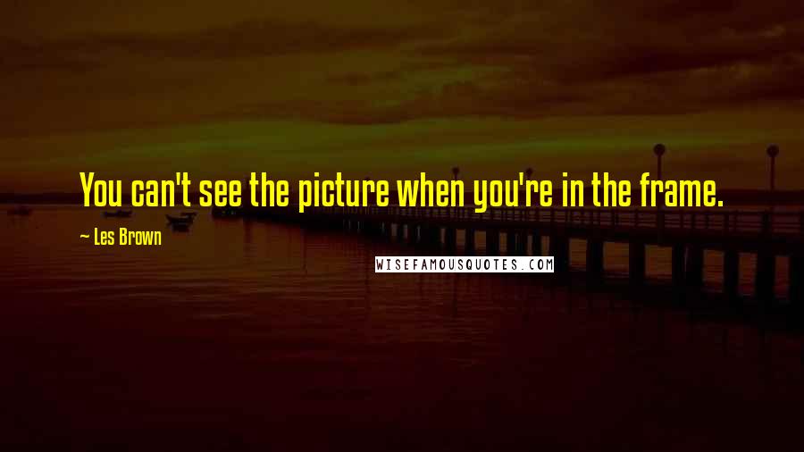 Les Brown Quotes: You can't see the picture when you're in the frame.