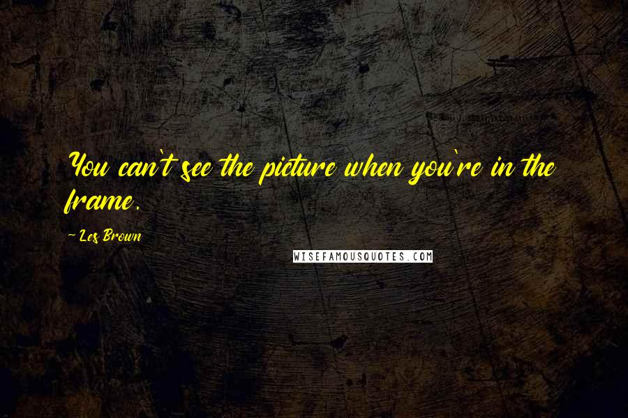 Les Brown Quotes: You can't see the picture when you're in the frame.