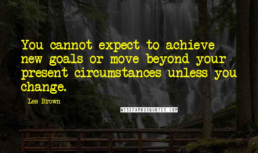 Les Brown Quotes: You cannot expect to achieve new goals or move beyond your present circumstances unless you change.