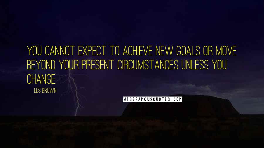 Les Brown Quotes: You cannot expect to achieve new goals or move beyond your present circumstances unless you change.