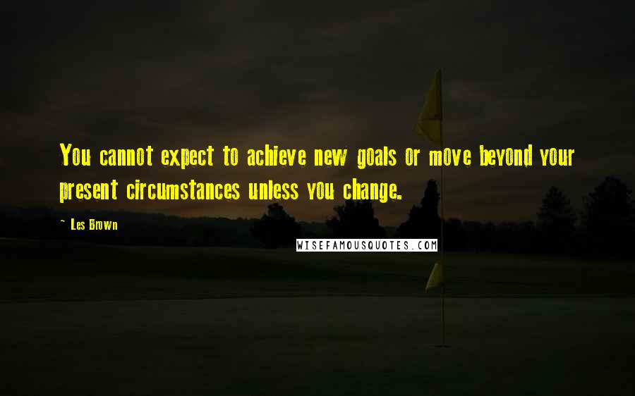 Les Brown Quotes: You cannot expect to achieve new goals or move beyond your present circumstances unless you change.