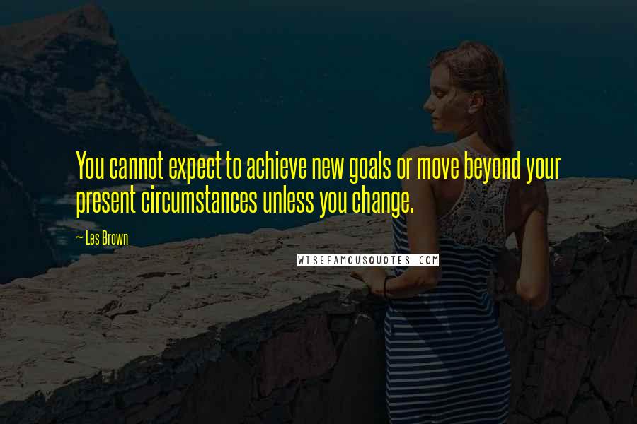 Les Brown Quotes: You cannot expect to achieve new goals or move beyond your present circumstances unless you change.