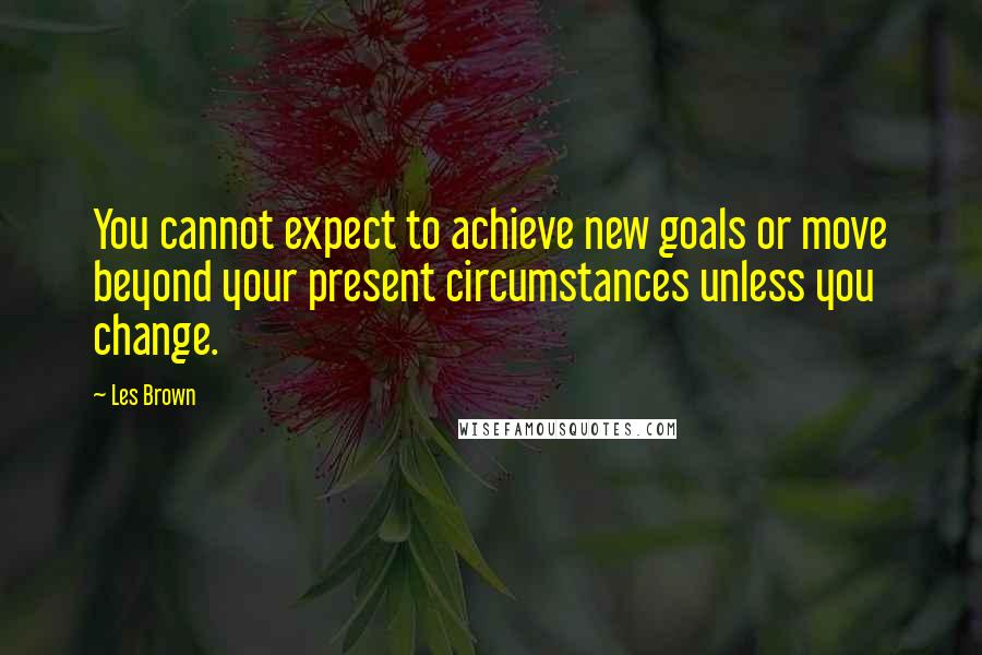 Les Brown Quotes: You cannot expect to achieve new goals or move beyond your present circumstances unless you change.