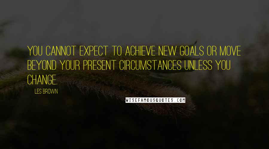 Les Brown Quotes: You cannot expect to achieve new goals or move beyond your present circumstances unless you change.