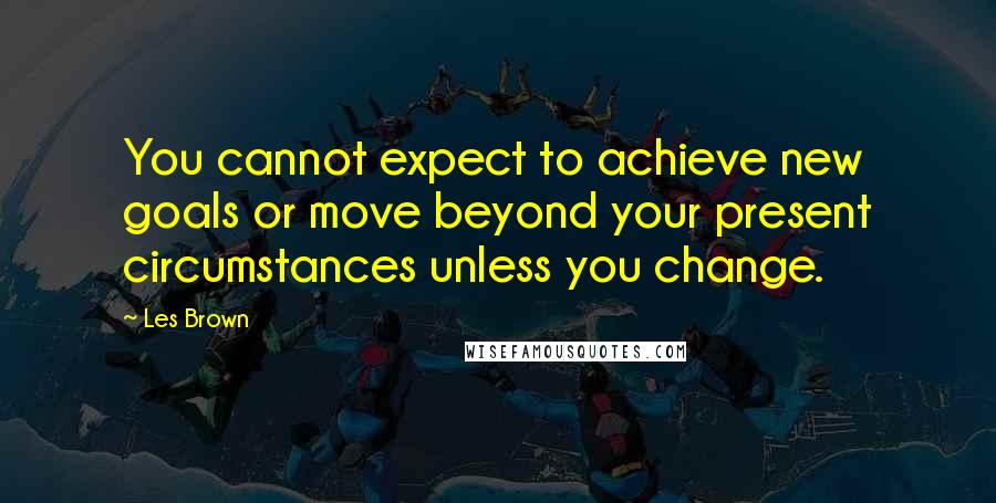 Les Brown Quotes: You cannot expect to achieve new goals or move beyond your present circumstances unless you change.