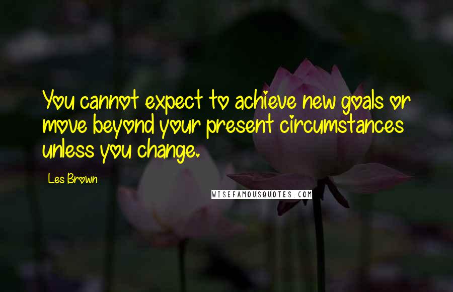 Les Brown Quotes: You cannot expect to achieve new goals or move beyond your present circumstances unless you change.