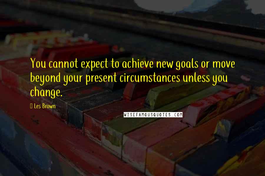 Les Brown Quotes: You cannot expect to achieve new goals or move beyond your present circumstances unless you change.