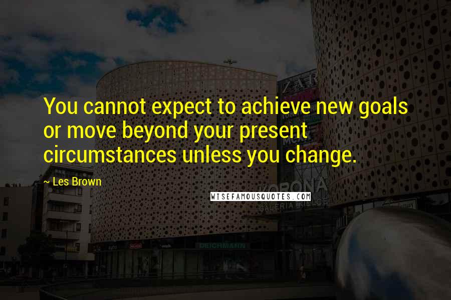 Les Brown Quotes: You cannot expect to achieve new goals or move beyond your present circumstances unless you change.