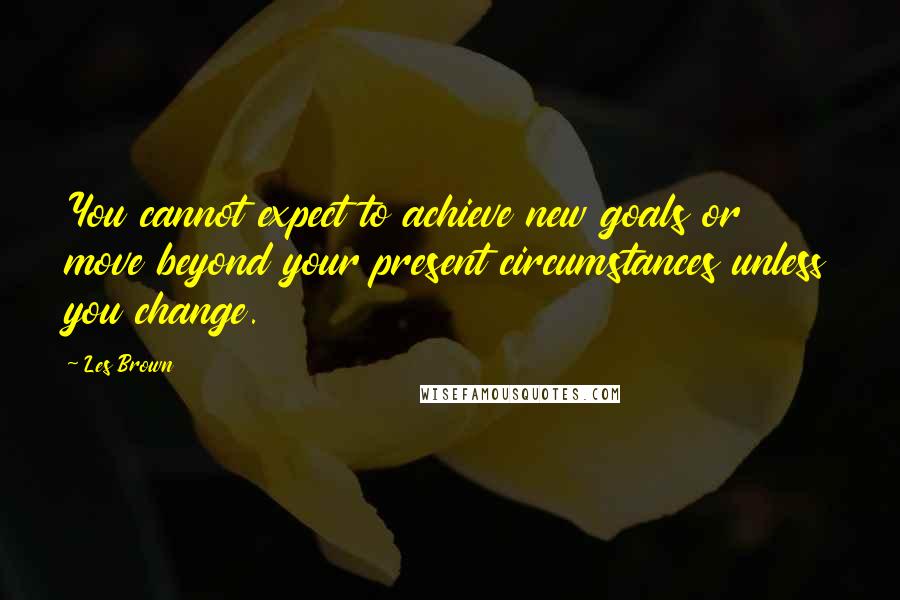 Les Brown Quotes: You cannot expect to achieve new goals or move beyond your present circumstances unless you change.