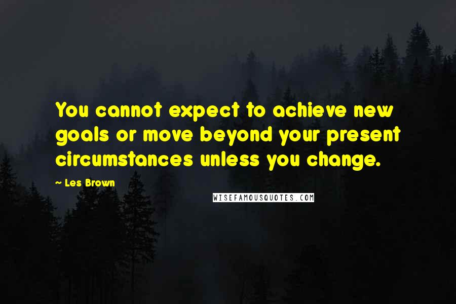 Les Brown Quotes: You cannot expect to achieve new goals or move beyond your present circumstances unless you change.