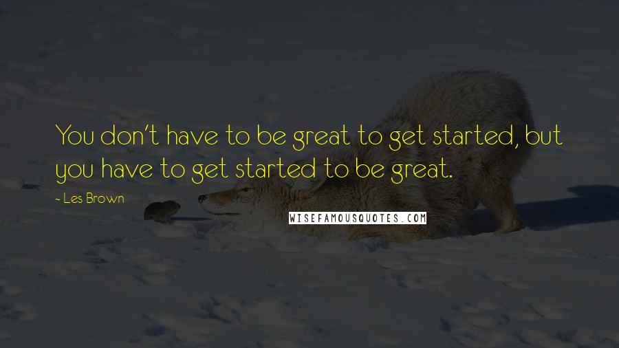 Les Brown Quotes: You don't have to be great to get started, but you have to get started to be great.