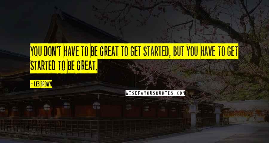 Les Brown Quotes: You don't have to be great to get started, but you have to get started to be great.