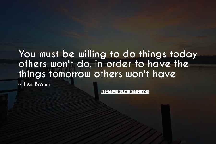 Les Brown Quotes: You must be willing to do things today others won't do, in order to have the things tomorrow others won't have