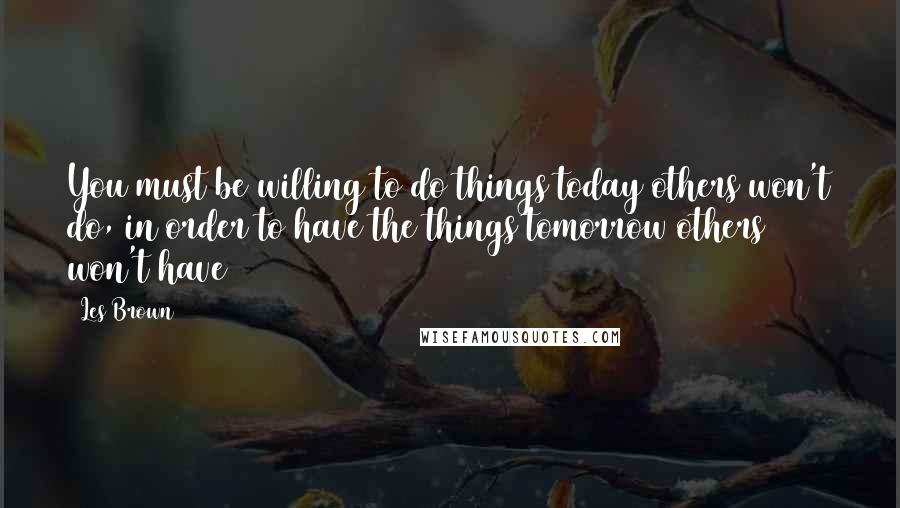 Les Brown Quotes: You must be willing to do things today others won't do, in order to have the things tomorrow others won't have
