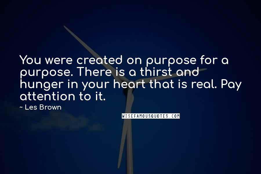 Les Brown Quotes: You were created on purpose for a purpose. There is a thirst and hunger in your heart that is real. Pay attention to it.