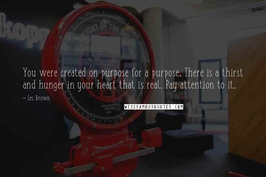 Les Brown Quotes: You were created on purpose for a purpose. There is a thirst and hunger in your heart that is real. Pay attention to it.