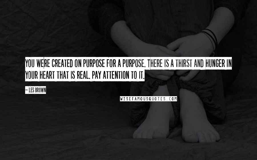 Les Brown Quotes: You were created on purpose for a purpose. There is a thirst and hunger in your heart that is real. Pay attention to it.