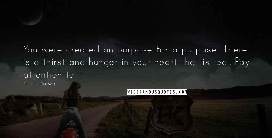 Les Brown Quotes: You were created on purpose for a purpose. There is a thirst and hunger in your heart that is real. Pay attention to it.