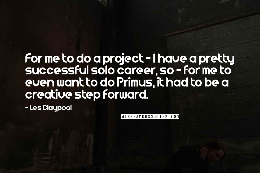 Les Claypool Quotes: For me to do a project - I have a pretty successful solo career, so - for me to even want to do Primus, it had to be a creative step forward.