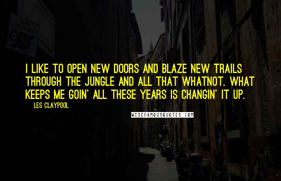 Les Claypool Quotes: I like to open new doors and blaze new trails through the jungle and all that whatnot. What keeps me goin' all these years is changin' it up.