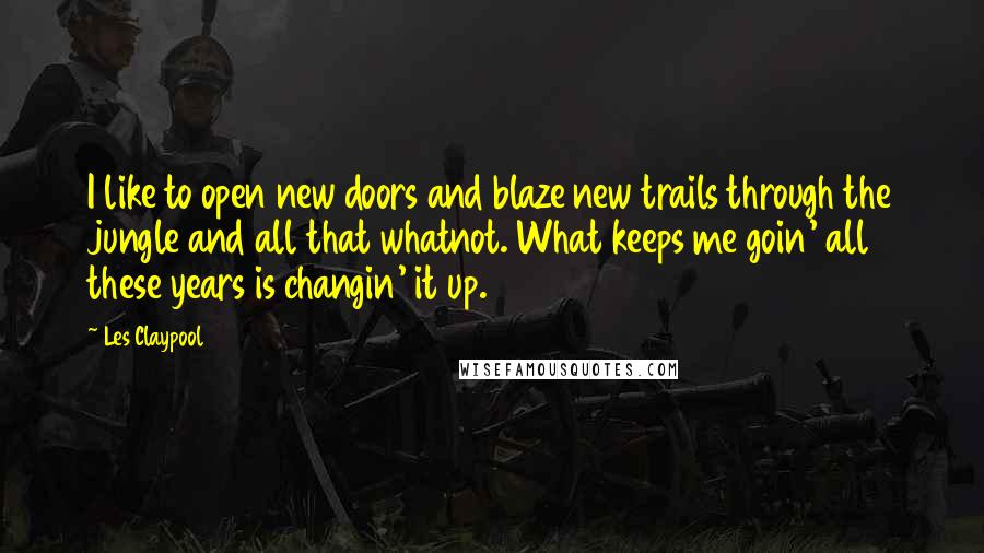 Les Claypool Quotes: I like to open new doors and blaze new trails through the jungle and all that whatnot. What keeps me goin' all these years is changin' it up.