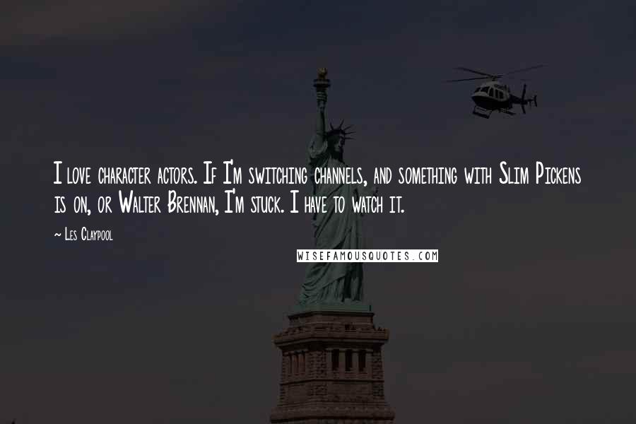 Les Claypool Quotes: I love character actors. If I'm switching channels, and something with Slim Pickens is on, or Walter Brennan, I'm stuck. I have to watch it.