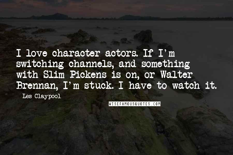 Les Claypool Quotes: I love character actors. If I'm switching channels, and something with Slim Pickens is on, or Walter Brennan, I'm stuck. I have to watch it.