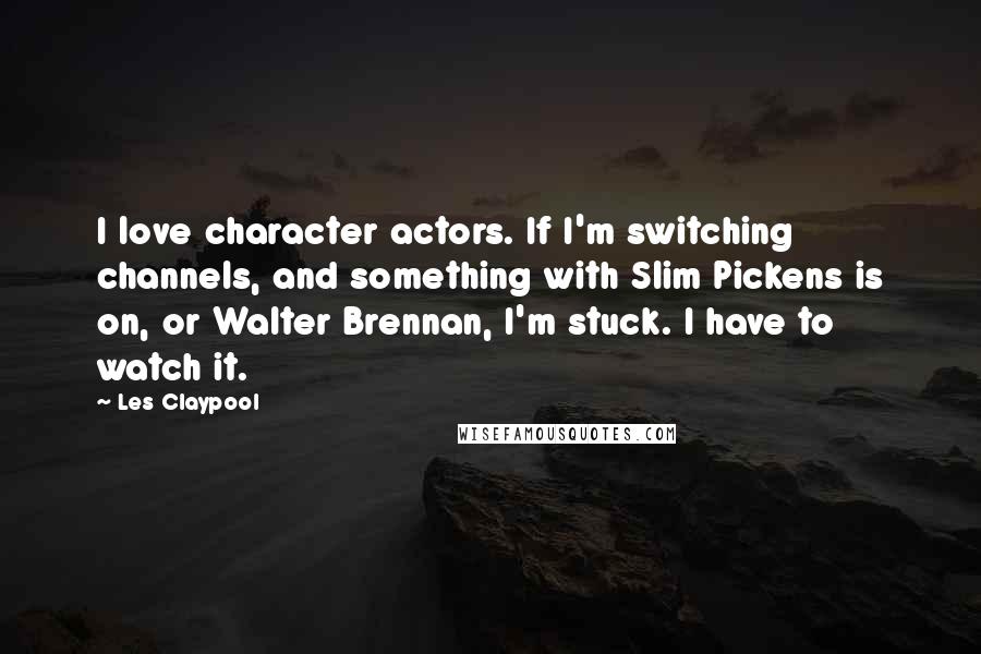 Les Claypool Quotes: I love character actors. If I'm switching channels, and something with Slim Pickens is on, or Walter Brennan, I'm stuck. I have to watch it.