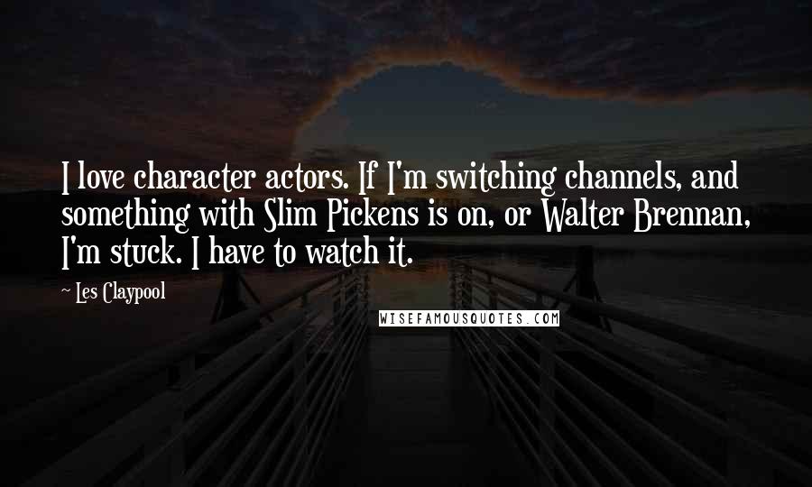 Les Claypool Quotes: I love character actors. If I'm switching channels, and something with Slim Pickens is on, or Walter Brennan, I'm stuck. I have to watch it.