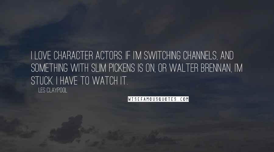 Les Claypool Quotes: I love character actors. If I'm switching channels, and something with Slim Pickens is on, or Walter Brennan, I'm stuck. I have to watch it.