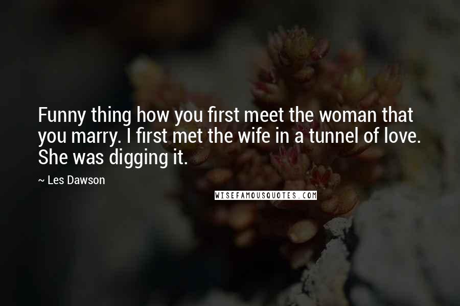 Les Dawson Quotes: Funny thing how you first meet the woman that you marry. I first met the wife in a tunnel of love. She was digging it.