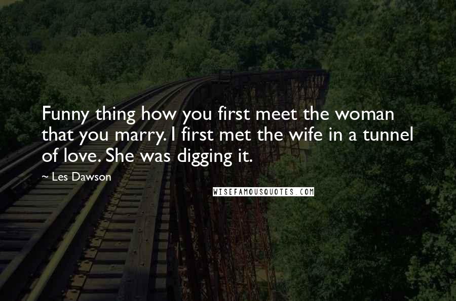 Les Dawson Quotes: Funny thing how you first meet the woman that you marry. I first met the wife in a tunnel of love. She was digging it.