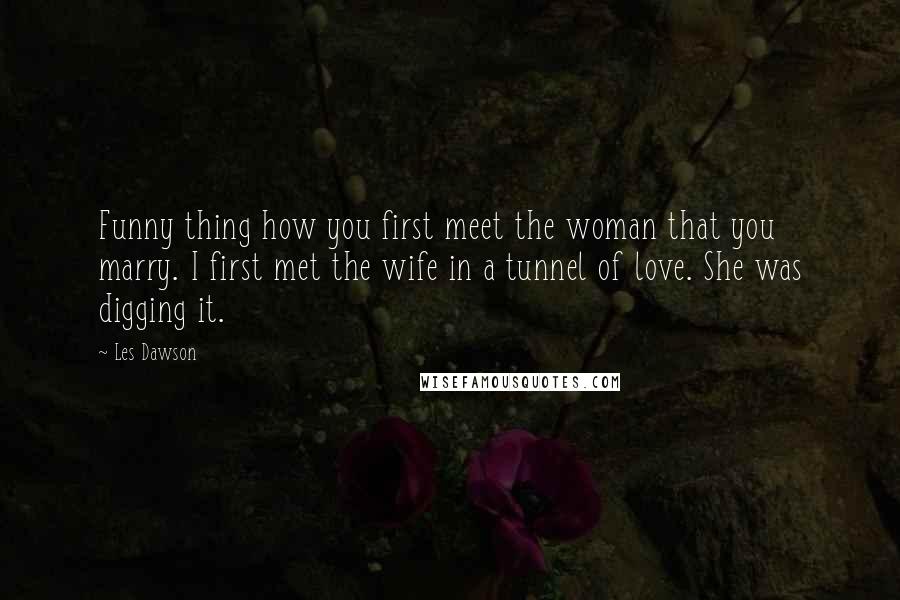 Les Dawson Quotes: Funny thing how you first meet the woman that you marry. I first met the wife in a tunnel of love. She was digging it.