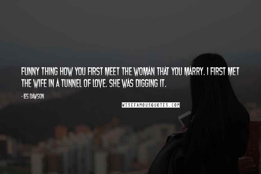 Les Dawson Quotes: Funny thing how you first meet the woman that you marry. I first met the wife in a tunnel of love. She was digging it.