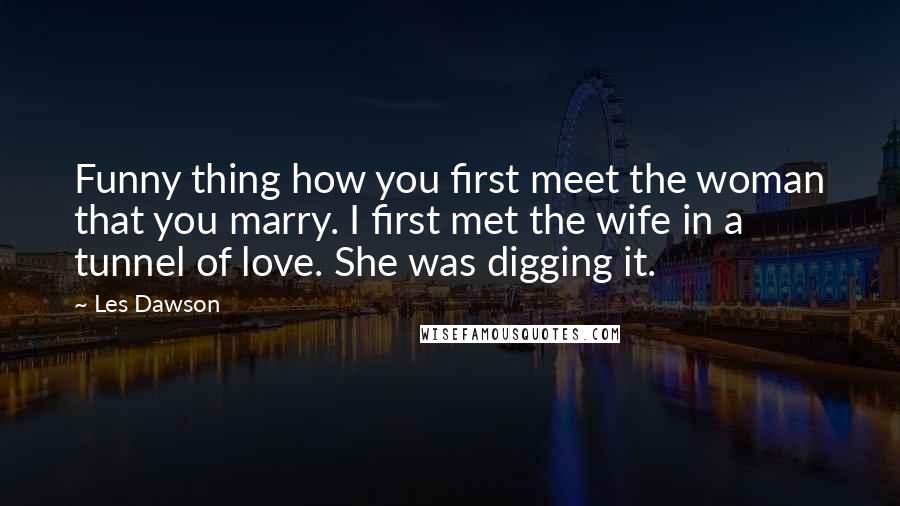 Les Dawson Quotes: Funny thing how you first meet the woman that you marry. I first met the wife in a tunnel of love. She was digging it.