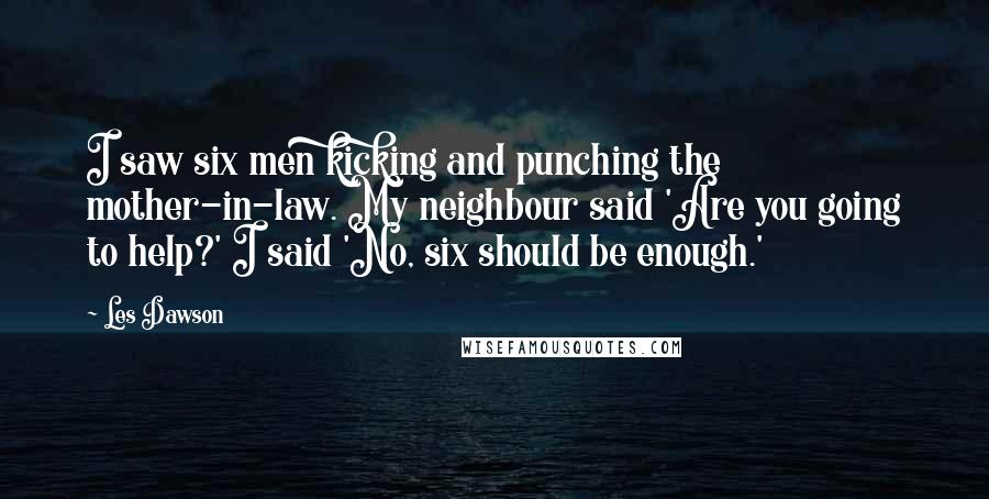 Les Dawson Quotes: I saw six men kicking and punching the mother-in-law. My neighbour said 'Are you going to help?' I said 'No, six should be enough.'