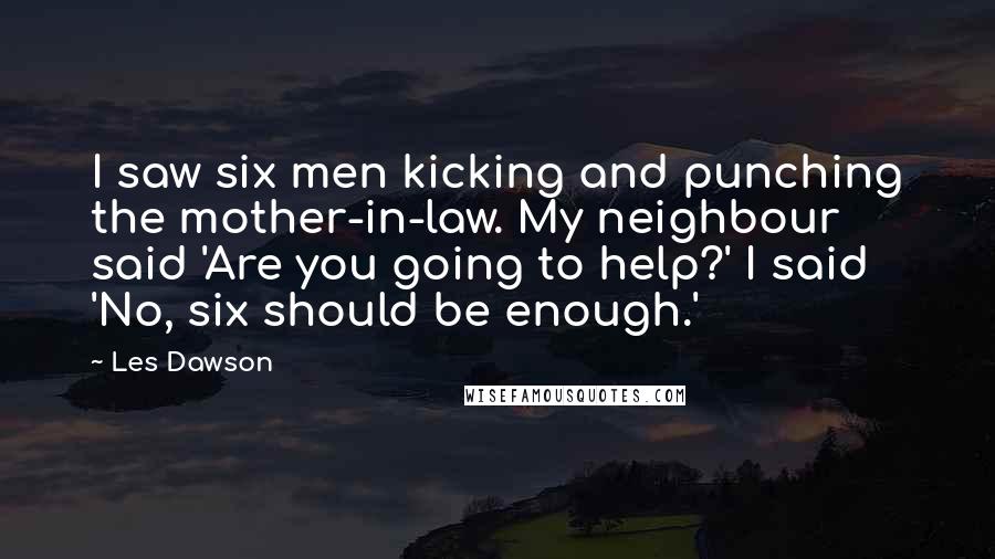 Les Dawson Quotes: I saw six men kicking and punching the mother-in-law. My neighbour said 'Are you going to help?' I said 'No, six should be enough.'