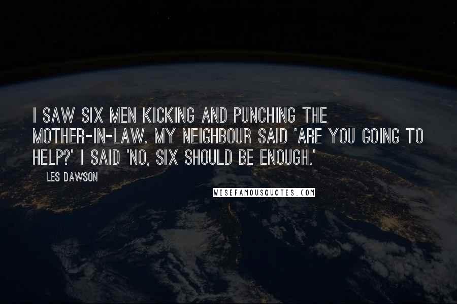 Les Dawson Quotes: I saw six men kicking and punching the mother-in-law. My neighbour said 'Are you going to help?' I said 'No, six should be enough.'