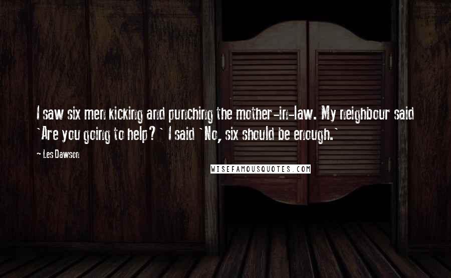 Les Dawson Quotes: I saw six men kicking and punching the mother-in-law. My neighbour said 'Are you going to help?' I said 'No, six should be enough.'